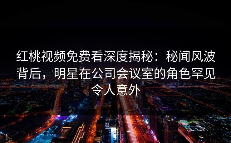 红桃视频免费看深度揭秘：秘闻风波背后，明星在公司会议室的角色罕见令人意外