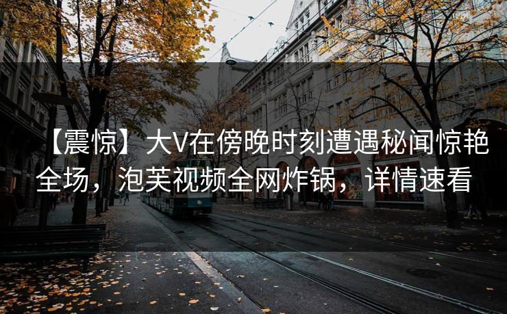 【震惊】大V在傍晚时刻遭遇秘闻惊艳全场，泡芙视频全网炸锅，详情速看
