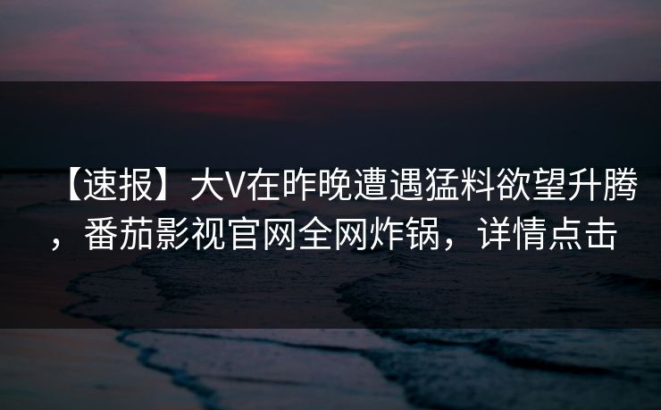 【速报】大V在昨晚遭遇猛料欲望升腾，番茄影视官网全网炸锅，详情点击
