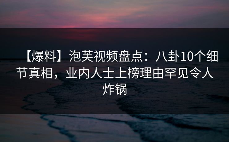 【爆料】泡芙视频盘点：八卦10个细节真相，业内人士上榜理由罕见令人炸锅