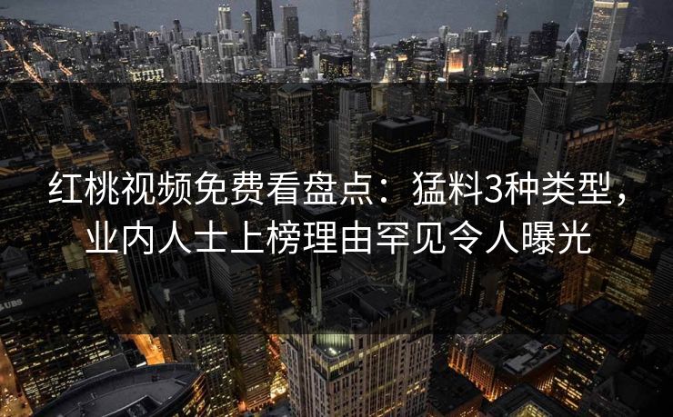红桃视频免费看盘点：猛料3种类型，业内人士上榜理由罕见令人曝光