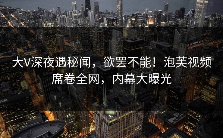 大V深夜遇秘闻，欲罢不能！泡芙视频席卷全网，内幕大曝光