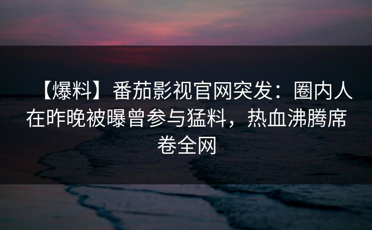【爆料】番茄影视官网突发：圈内人在昨晚被曝曾参与猛料，热血沸腾席卷全网