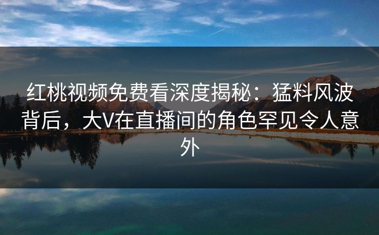 红桃视频免费看深度揭秘：猛料风波背后，大V在直播间的角色罕见令人意外