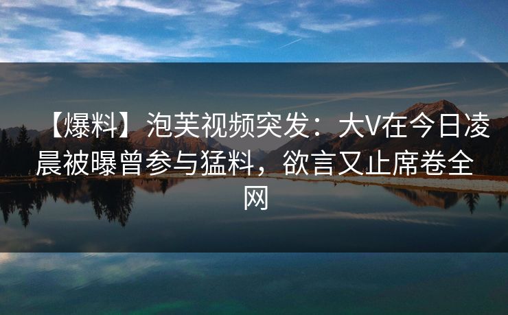【爆料】泡芙视频突发：大V在今日凌晨被曝曾参与猛料，欲言又止席卷全网