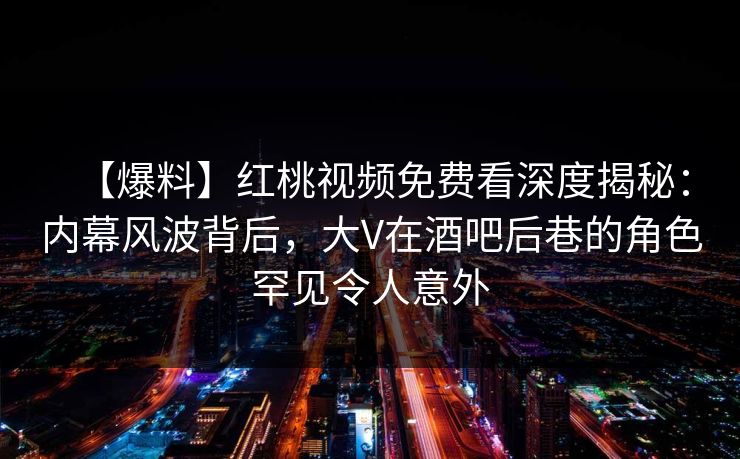 【爆料】红桃视频免费看深度揭秘：内幕风波背后，大V在酒吧后巷的角色罕见令人意外