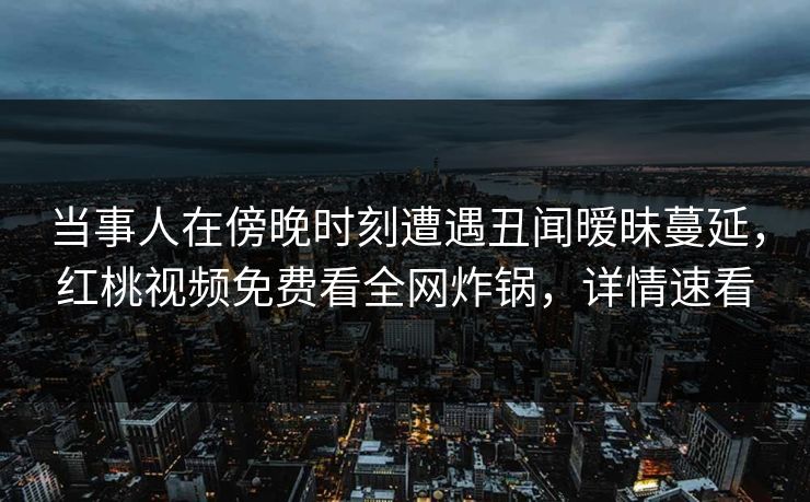 当事人在傍晚时刻遭遇丑闻暧昧蔓延，红桃视频免费看全网炸锅，详情速看