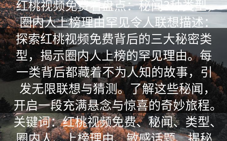 红桃视频免费看盘点：秘闻3种类型，圈内人上榜理由罕见令人联想描述：探索红桃视频免费背后的三大秘密类型，揭示圈内人上榜的罕见理由。每一类背后都藏着不为人知的故事，引发无限联想与猜测。了解这些秘闻，开启一段充满悬念与惊喜的奇妙旅程。关键词：红桃视频免费、秘闻、类型、圈内人、上榜理由、敏感话题、揭秘