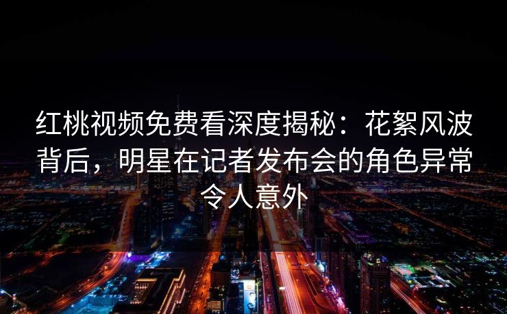红桃视频免费看深度揭秘:花絮风波背后,明星在记者发布会的角色异常令人意外 红桃视频免费看深度揭秘:花絮风波背后,明星在记者发布会的角色异常令人意外