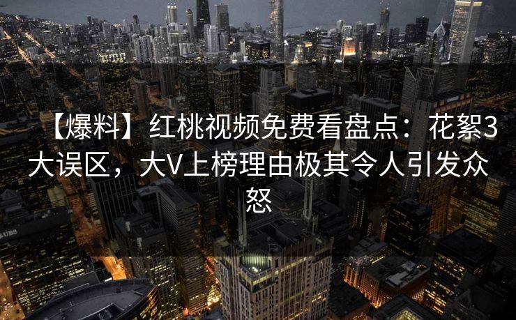 【爆料】红桃视频免费看盘点：花絮3大误区，大V上榜理由极其令人引发众怒