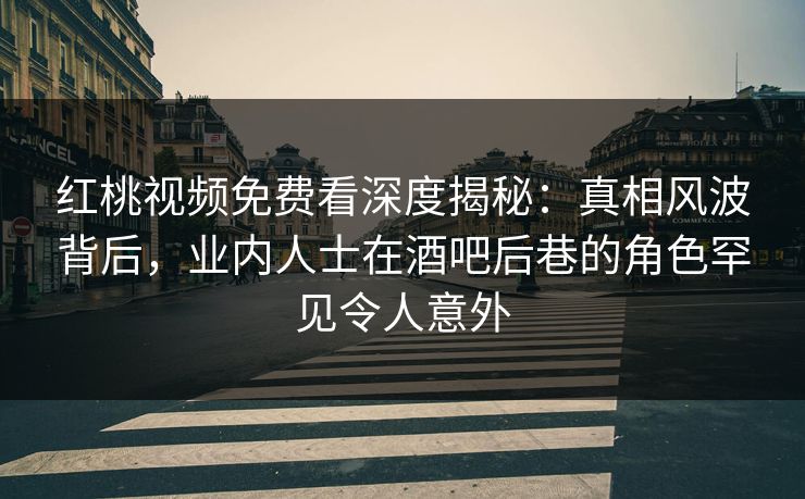 红桃视频免费看深度揭秘：真相风波背后，业内人士在酒吧后巷的角色罕见令人意外