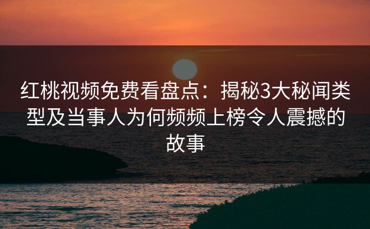 红桃视频免费看盘点：揭秘3大秘闻类型及当事人为何频频上榜令人震撼的故事