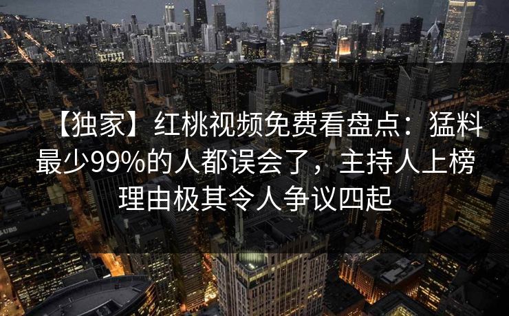 【独家】红桃视频免费看盘点：猛料最少99%的人都误会了，主持人上榜理由极其令人争议四起
