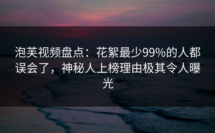 泡芙视频盘点：花絮最少99%的人都误会了，神秘人上榜理由极其令人曝光