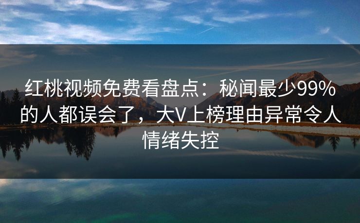 红桃视频免费看盘点：秘闻最少99%的人都误会了，大V上榜理由异常令人情绪失控