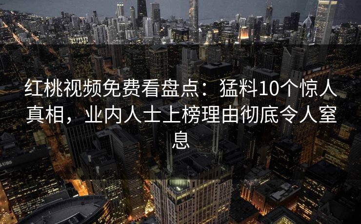 红桃视频免费看盘点：猛料10个惊人真相，业内人士上榜理由彻底令人窒息
