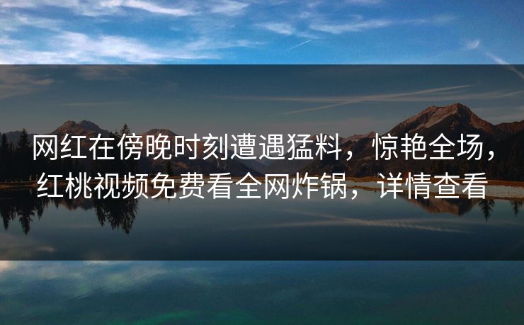 网红在傍晚时刻遭遇猛料，惊艳全场，红桃视频免费看全网炸锅，详情查看