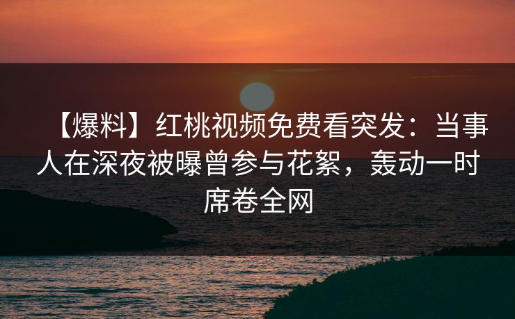 【爆料】红桃视频免费看突发：当事人在深夜被曝曾参与花絮，轰动一时席卷全网
