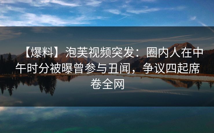 【爆料】泡芙视频突发：圈内人在中午时分被曝曾参与丑闻，争议四起席卷全网