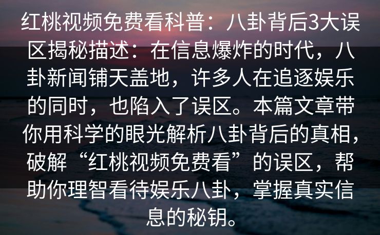 红桃视频免费看科普：八卦背后3大误区揭秘描述：在信息爆炸的时代，八卦新闻铺天盖地，许多人在追逐娱乐的同时，也陷入了误区。本篇文章带你用科学的眼光解析八卦背后的真相，破解“红桃视频免费看”的误区，帮助你理智看待娱乐八卦，掌握真实信息的秘钥。