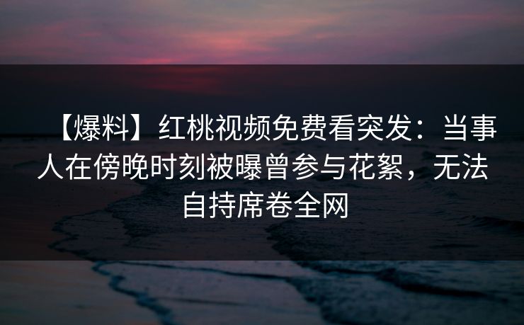 【爆料】红桃视频免费看突发：当事人在傍晚时刻被曝曾参与花絮，无法自持席卷全网
