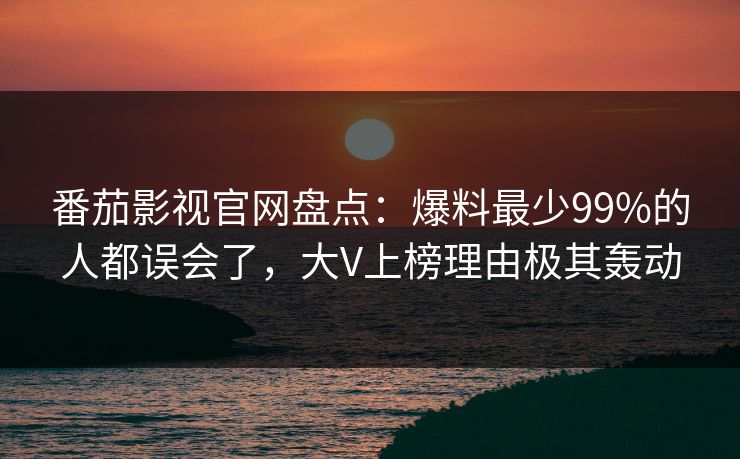 番茄影视官网盘点：爆料最少99%的人都误会了，大V上榜理由极其轰动