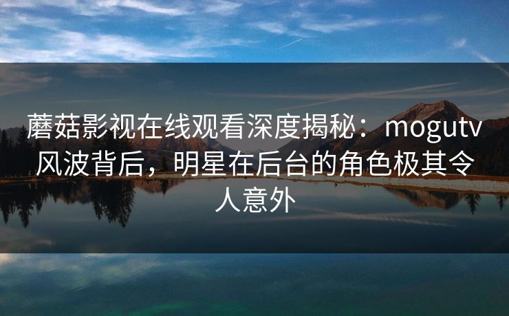 蘑菇影视在线观看深度揭秘：mogutv风波背后，明星在后台的角色极其令人意外