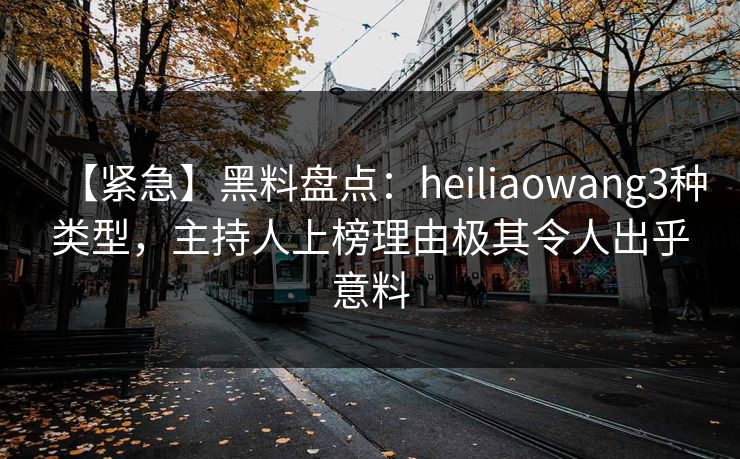 【紧急】黑料盘点：heiliaowang3种类型，主持人上榜理由极其令人出乎意料