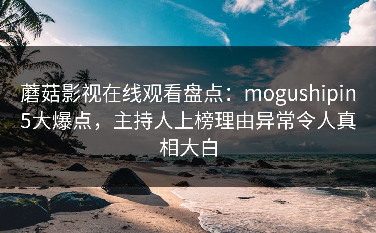 蘑菇影视在线观看盘点：mogushipin5大爆点，主持人上榜理由异常令人真相大白