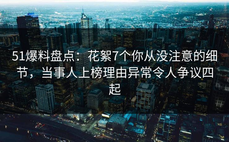 51爆料盘点：花絮7个你从没注意的细节，当事人上榜理由异常令人争议四起