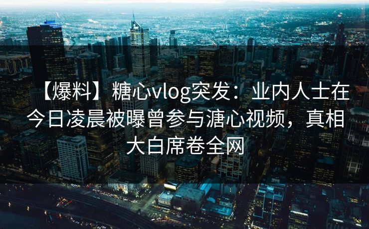 【爆料】糖心vlog突发：业内人士在今日凌晨被曝曾参与溏心视频，真相大白席卷全网