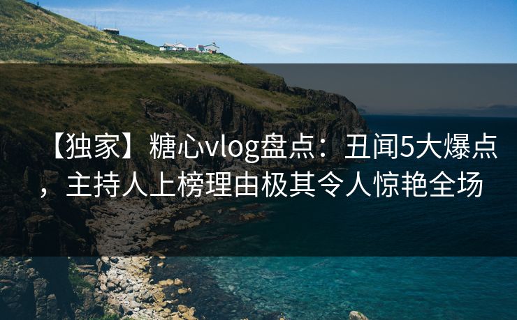 【独家】糖心vlog盘点：丑闻5大爆点，主持人上榜理由极其令人惊艳全场