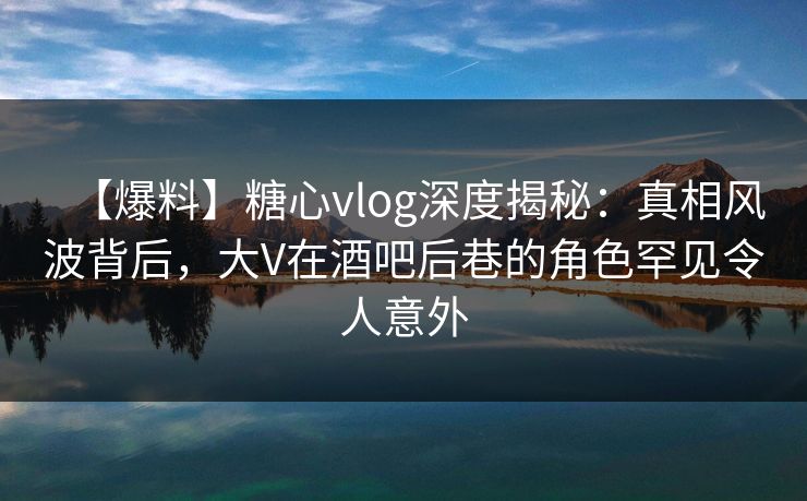 【爆料】糖心vlog深度揭秘：真相风波背后，大V在酒吧后巷的角色罕见令人意外