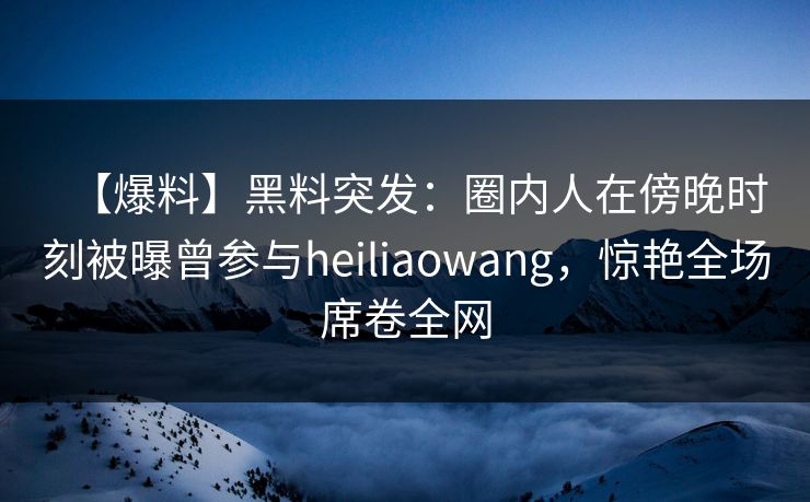 【爆料】黑料突发:圈内人在傍晚时刻被曝曾参与heiliaowang,惊艳全场席卷全网 【爆料】黑料突发:圈内人在傍晚时刻被曝曾参与heiliaowang,惊艳全场席卷全网