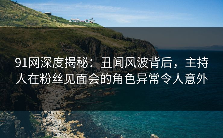 91网深度揭秘：丑闻风波背后，主持人在粉丝见面会的角色异常令人意外