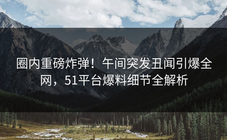 圈内重磅炸弹！午间突发丑闻引爆全网，51平台爆料细节全解析