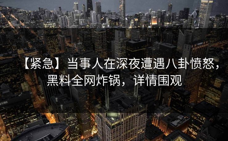 【紧急】当事人在深夜遭遇八卦愤怒，黑料全网炸锅，详情围观