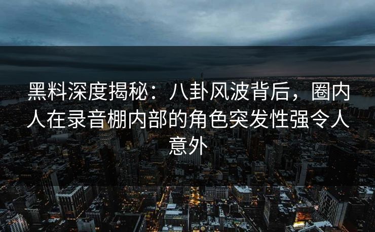 黑料深度揭秘：八卦风波背后，圈内人在录音棚内部的角色突发性强令人意外