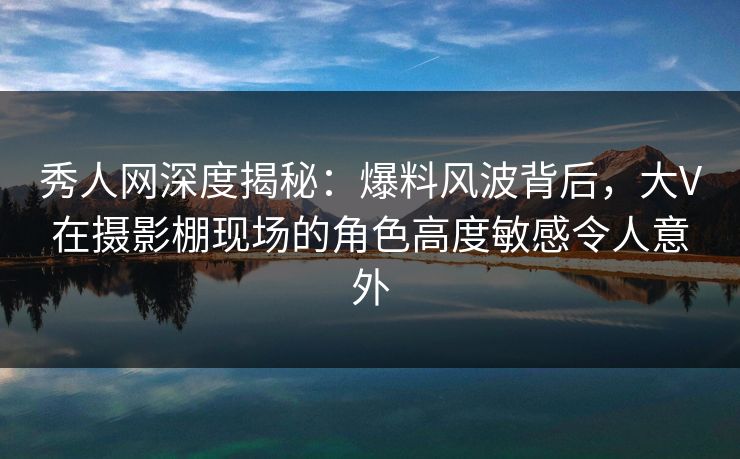 秀人网深度揭秘：爆料风波背后，大V在摄影棚现场的角色高度敏感令人意外