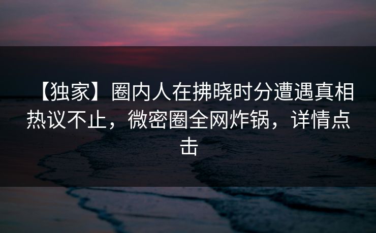 【独家】圈内人在拂晓时分遭遇真相 热议不止，微密圈全网炸锅，详情点击