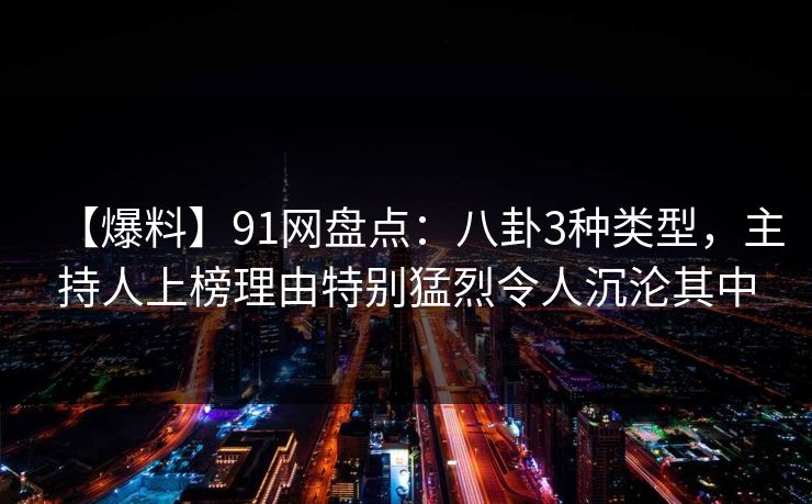 【爆料】91网盘点：八卦3种类型，主持人上榜理由特别猛烈令人沉沦其中
