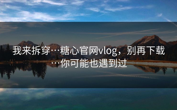 我来拆穿…糖心官网vlog，别再下载…你可能也遇到过