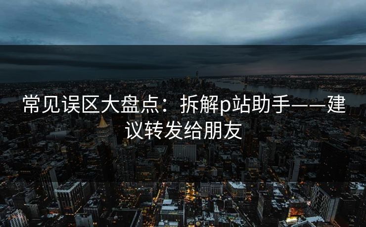 常见误区大盘点：拆解p站助手——建议转发给朋友