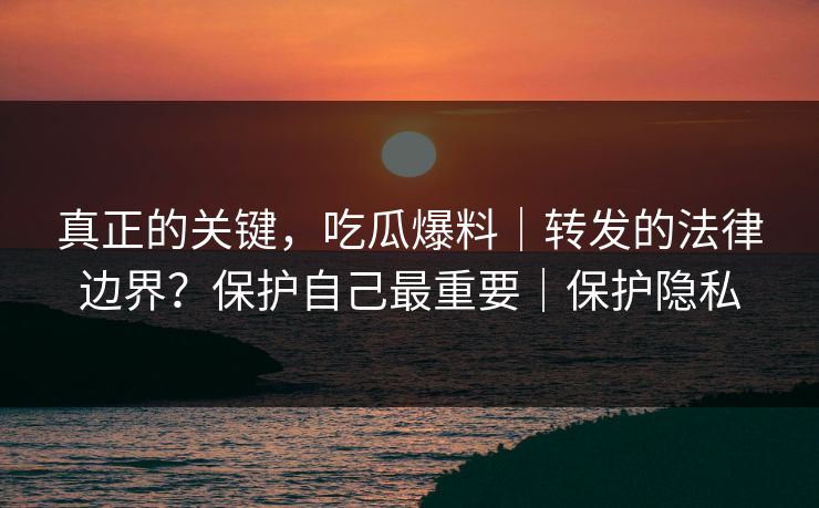 真正的关键，吃瓜爆料｜转发的法律边界？保护自己最重要｜保护隐私
