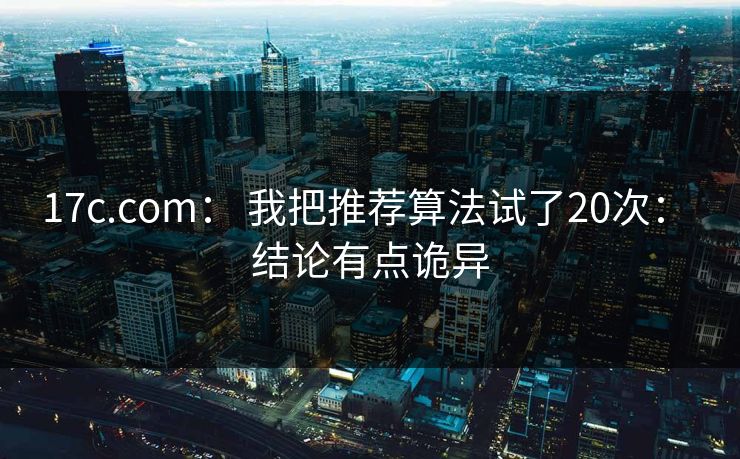 17c.com： 我把推荐算法试了20次： 结论有点诡异