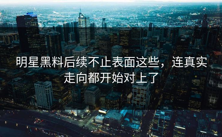 明星黑料后续不止表面这些，连真实走向都开始对上了