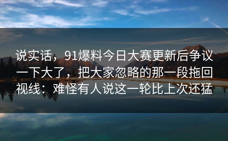 说实话，91爆料今日大赛更新后争议一下大了，把大家忽略的那一段拖回视线：难怪有人说这一轮比上次还猛